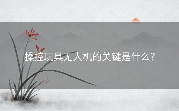 操控玩具无人机的关键是什么？