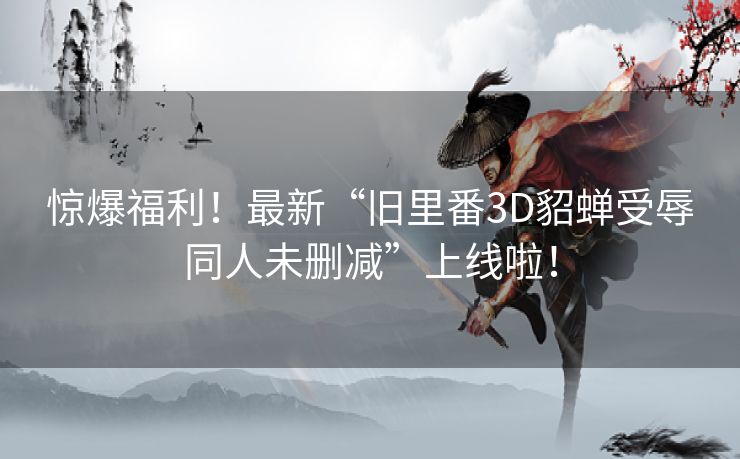 惊爆福利！最新“旧里番3D貂蝉受辱同人未删减”上线啦！
