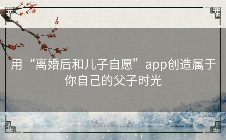 用“离婚后和儿子自愿”app创造属于你自己的父子时光