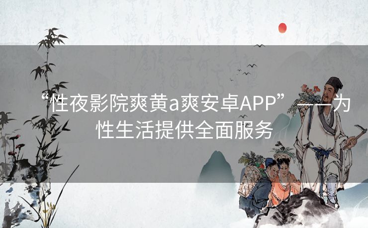 “性夜影院爽黄a爽安卓APP”——为性生活提供全面服务