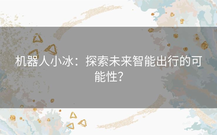 机器人小冰：探索未来智能出行的可能性？