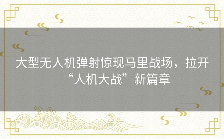 大型无人机弹射惊现马里战场，拉开“人机大战”新篇章