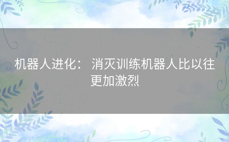机器人进化： 消灭训练机器人比以往更加激烈