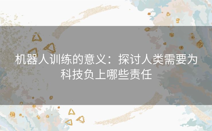 机器人训练的意义：探讨人类需要为科技负上哪些责任