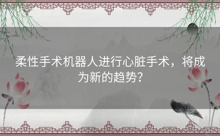柔性手术机器人进行心脏手术，将成为新的趋势？