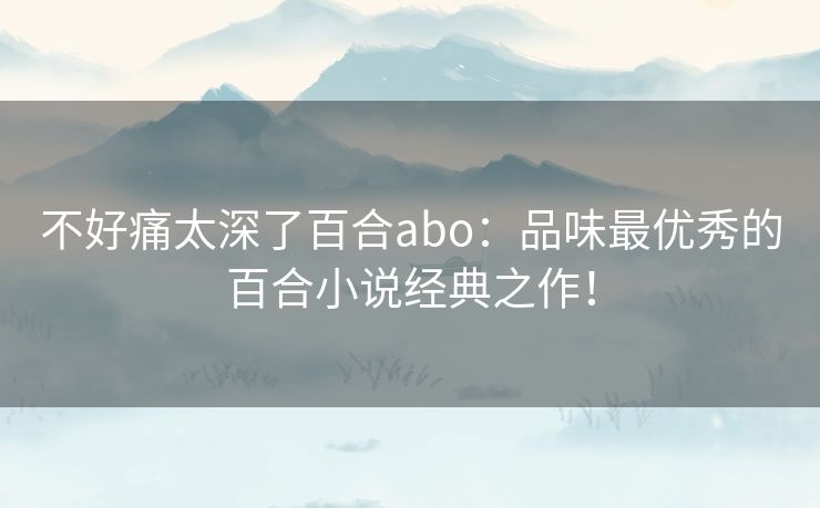 不好痛太深了百合abo：品味最优秀的百合小说经典之作！