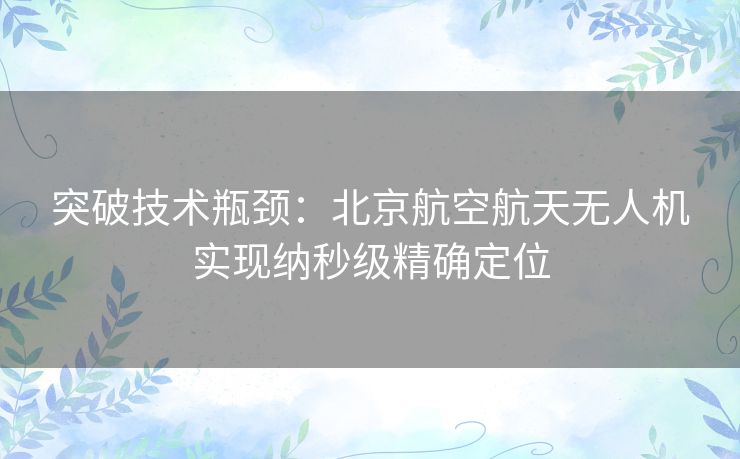 突破技术瓶颈：北京航空航天无人机实现纳秒级精确定位