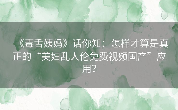 《毒舌姨妈》话你知：怎样才算是真正的“美妇乱人伦免费视频国产”应用？