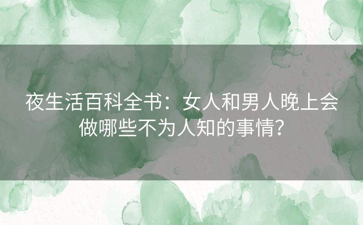 夜生活百科全书：女人和男人晚上会做哪些不为人知的事情？