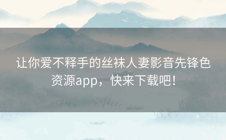让你爱不释手的丝袜人妻影音先锋色资源app，快来下载吧！
