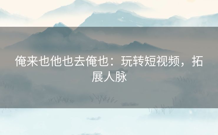 俺来也他也去俺也：玩转短视频，拓展人脉