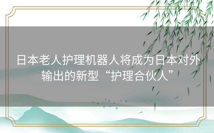 日本老人护理机器人将成为日本对外输出的新型“护理合伙人”