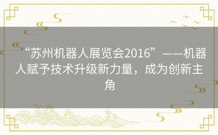 “苏州机器人展览会2016”——机器人赋予技术升级新力量，成为创新主角
