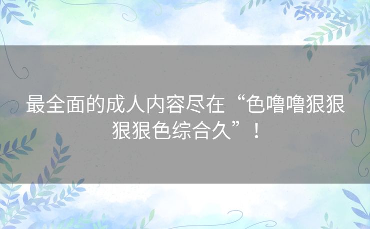 最全面的成人内容尽在“色噜噜狠狠狠狠色综合久”！