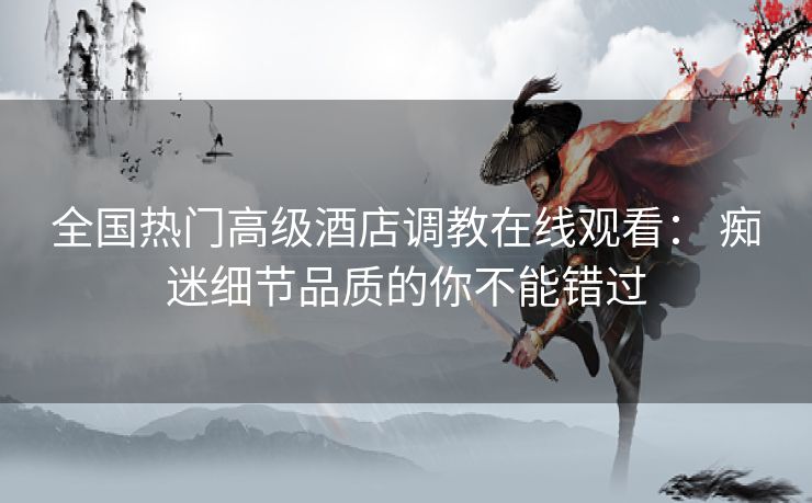 全国热门高级酒店调教在线观看： 痴迷细节品质的你不能错过