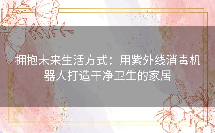 拥抱未来生活方式：用紫外线消毒机器人打造干净卫生的家居