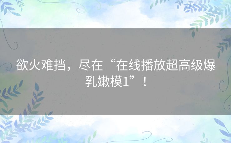 欲火难挡，尽在“在线播放超高级爆乳嫩模1”！