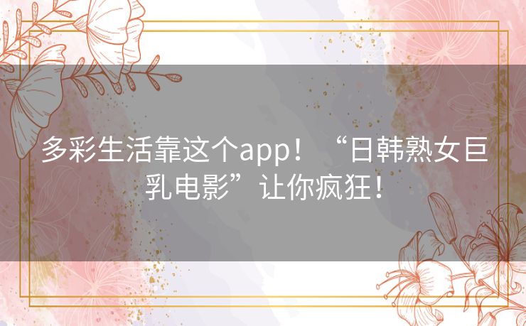 多彩生活靠这个app！“日韩熟女巨乳电影”让你疯狂！