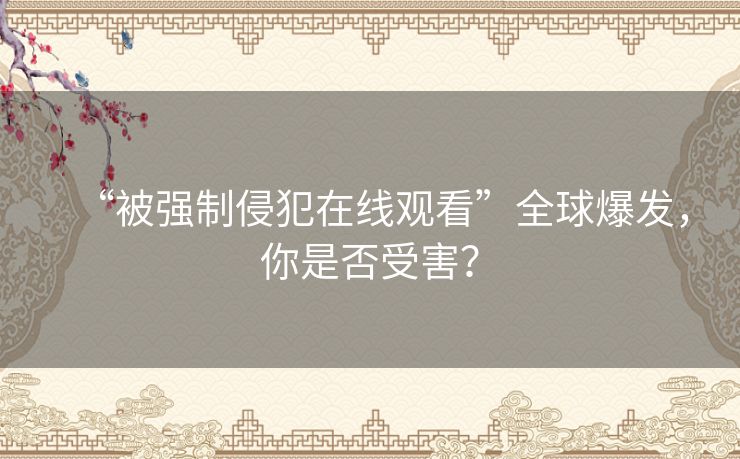 “被强制侵犯在线观看”全球爆发，你是否受害？