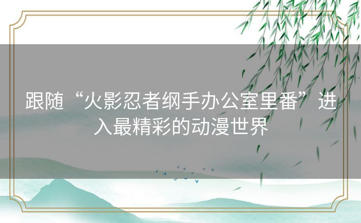 跟随“火影忍者纲手办公室里番”进入最精彩的动漫世界