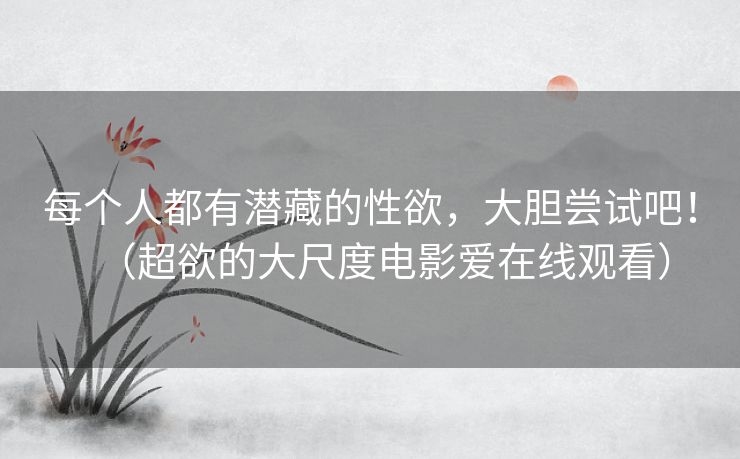 每个人都有潜藏的性欲，大胆尝试吧！（超欲的大尺度电影爱在线观看）