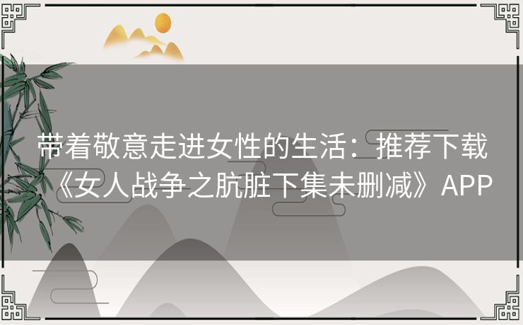 带着敬意走进女性的生活：推荐下载《女人战争之肮脏下集未删减》APP