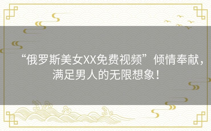 “俄罗斯美女XX免费视频”倾情奉献，满足男人的无限想象！
