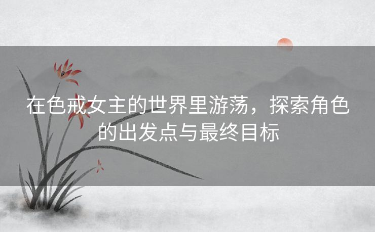 在色戒女主的世界里游荡，探索角色的出发点与最终目标