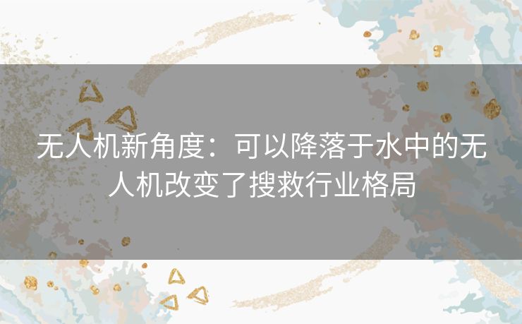 无人机新角度：可以降落于水中的无人机改变了搜救行业格局