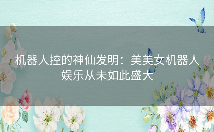 机器人控的神仙发明：美美女机器人娱乐从未如此盛大