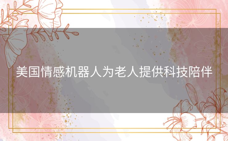 美国情感机器人为老人提供科技陪伴