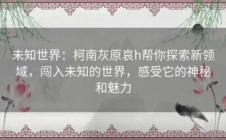 未知世界：柯南灰原哀h帮你探索新领域，闯入未知的世界，感受它的神秘和魅力