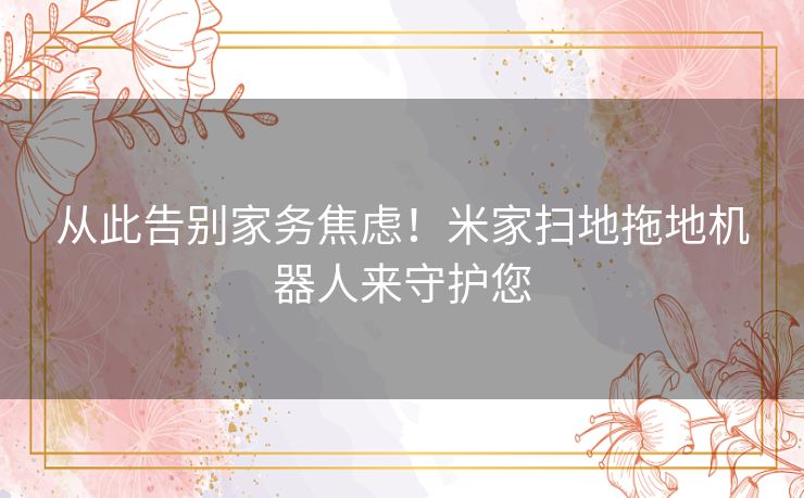 从此告别家务焦虑！米家扫地拖地机器人来守护您