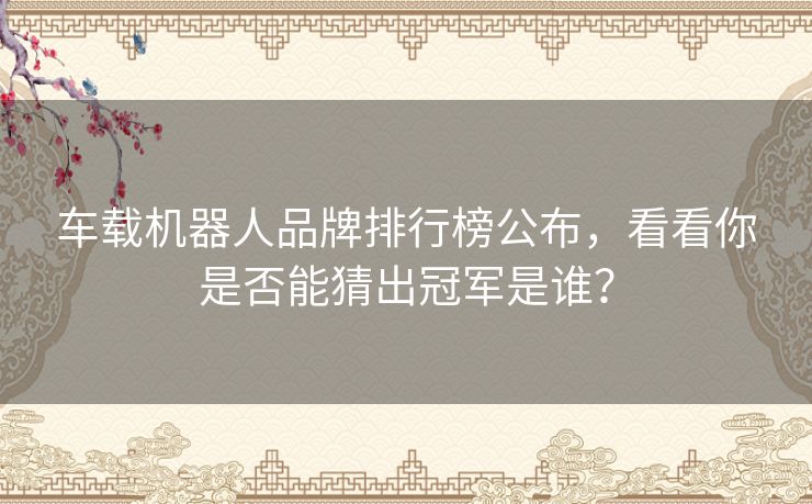 车载机器人品牌排行榜公布，看看你是否能猜出冠军是谁？