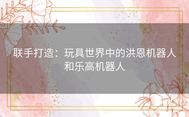 联手打造：玩具世界中的洪恩机器人和乐高机器人
