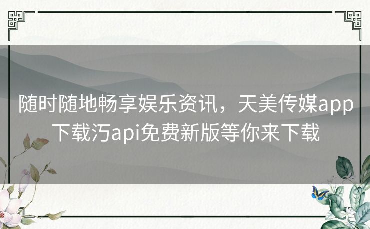 随时随地畅享娱乐资讯，天美传媒app下载汅api免费新版等你来下载