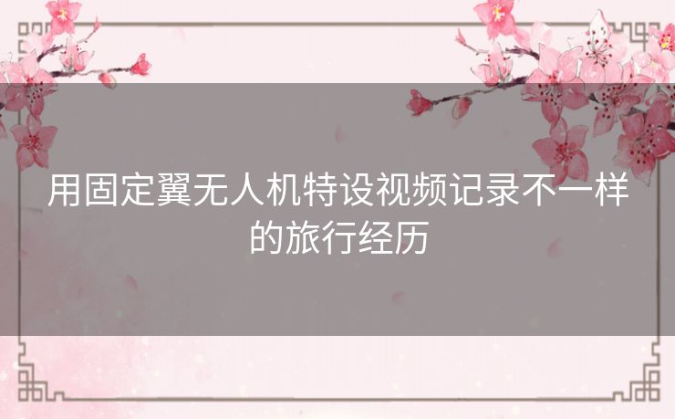 用固定翼无人机特设视频记录不一样的旅行经历