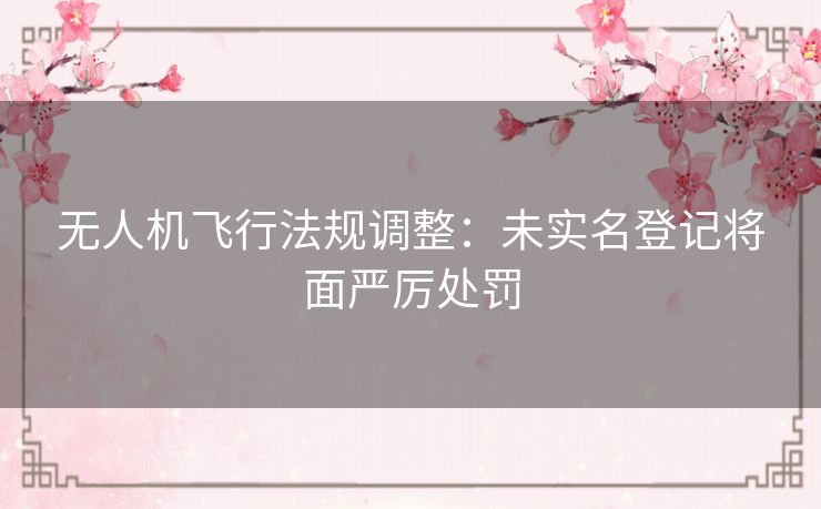 无人机飞行法规调整：未实名登记将面严厉处罚