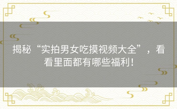 揭秘“实拍男女吃摸视频大全”，看看里面都有哪些福利！