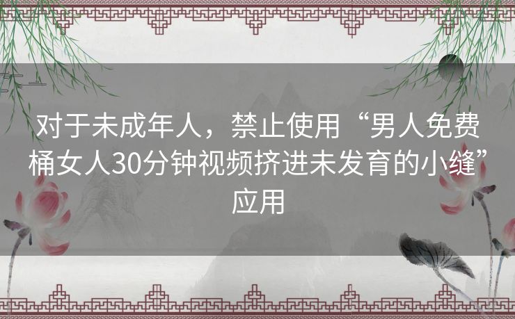 对于未成年人，禁止使用“男人免费桶女人30分钟视频挤进未发育的小缝”应用