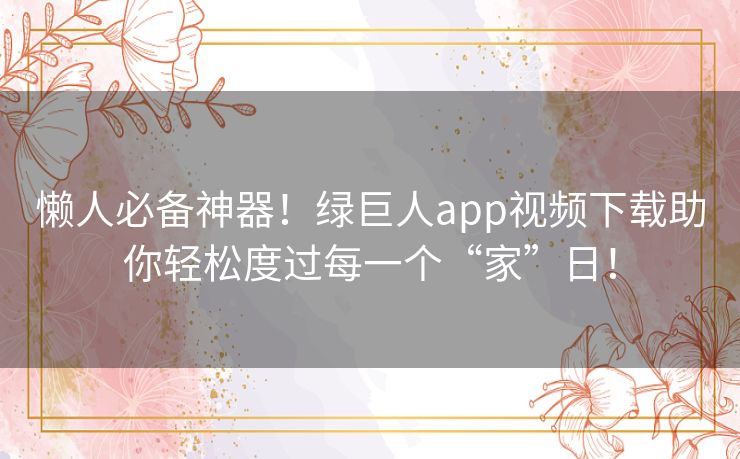 懒人必备神器！绿巨人app视频下载助你轻松度过每一个“家”日！
