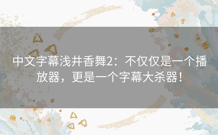 中文字幕浅井香舞2：不仅仅是一个播放器，更是一个字幕大杀器！