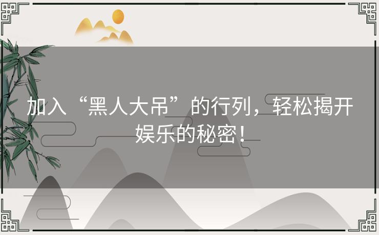 加入“黑人大吊”的行列，轻松揭开娱乐的秘密！