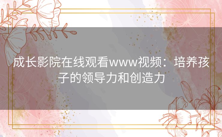 成长影院在线观看www视频：培养孩子的领导力和创造力