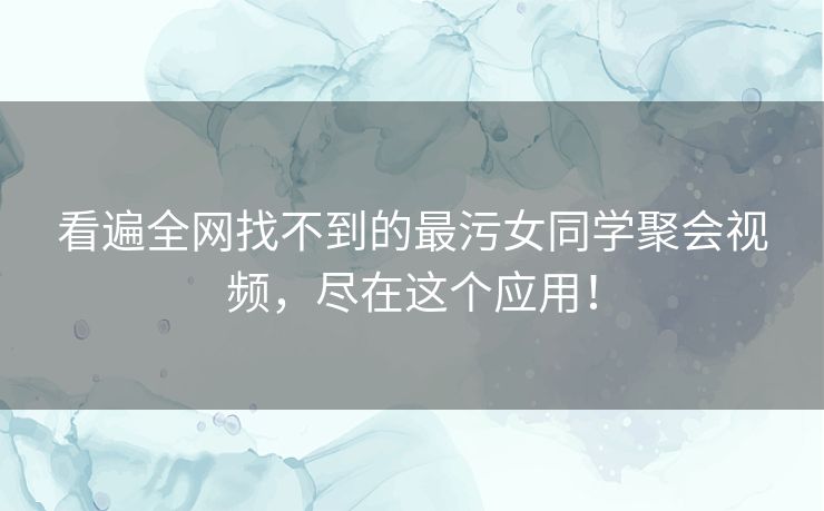 看遍全网找不到的最污女同学聚会视频，尽在这个应用！