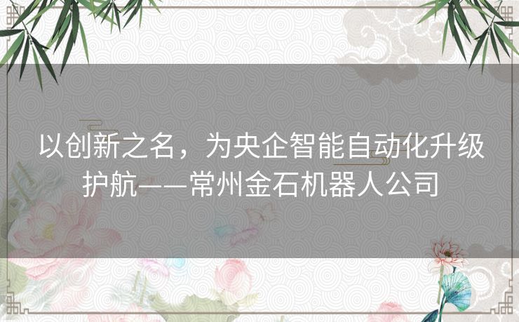 以创新之名，为央企智能自动化升级护航——常州金石机器人公司