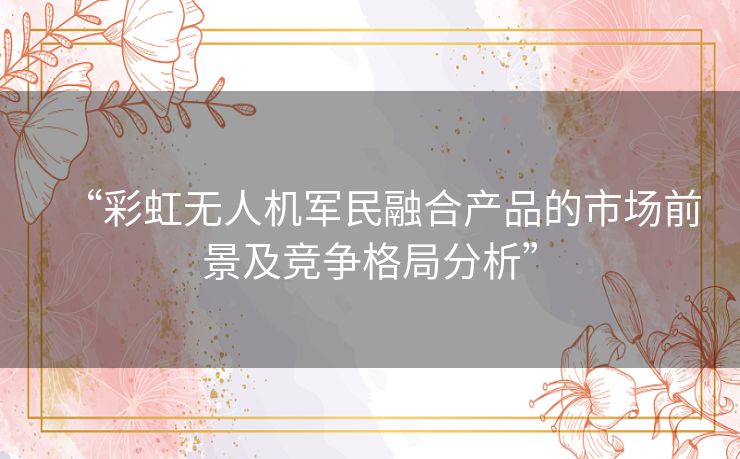 “彩虹无人机军民融合产品的市场前景及竞争格局分析”