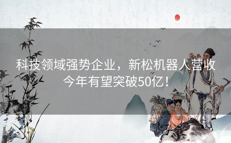 科技领域强势企业，新松机器人营收今年有望突破50亿！