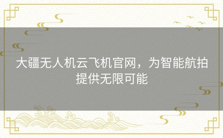 大疆无人机云飞机官网，为智能航拍提供无限可能