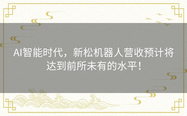 AI智能时代，新松机器人营收预计将达到前所未有的水平！